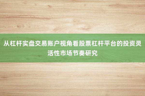 从杠杆实盘交易账户视角看股票杠杆平台的投资灵活性市场节奏研究