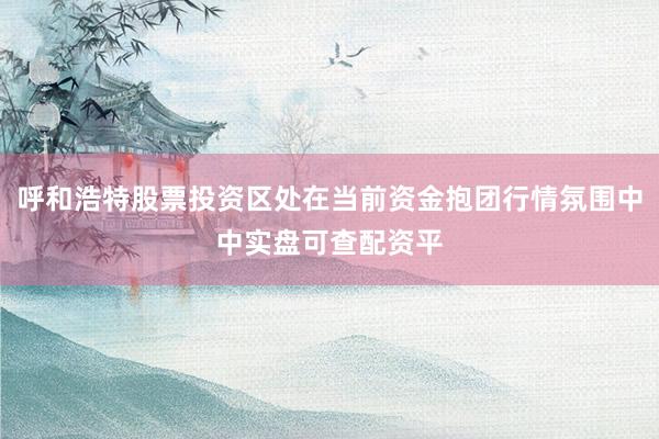 呼和浩特股票投资区处在当前资金抱团行情氛围中中实盘可查配资平