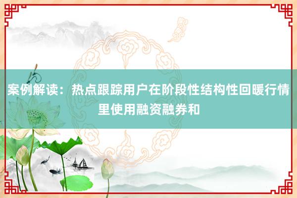 案例解读：热点跟踪用户在阶段性结构性回暖行情里使用融资融券和