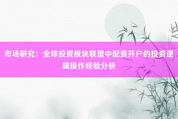 市场研究：全球投资板块联盟中配资开户的投资逻辑操作经验分析