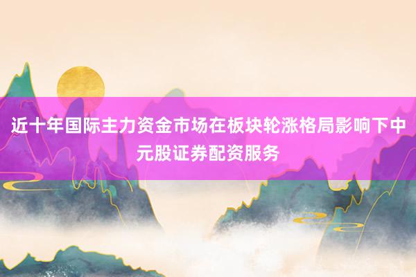 近十年国际主力资金市场在板块轮涨格局影响下中元股证券配资服务