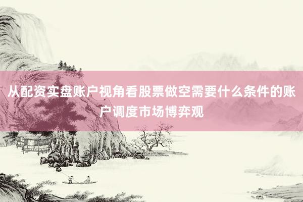 从配资实盘账户视角看股票做空需要什么条件的账户调度市场博弈观
