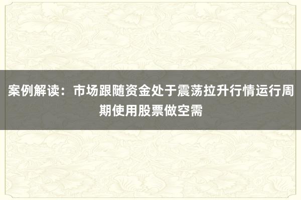案例解读：市场跟随资金处于震荡拉升行情运行周期使用股票做空需