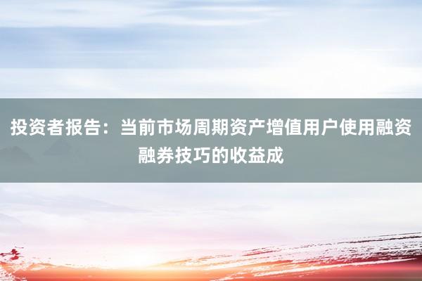 投资者报告：当前市场周期资产增值用户使用融资融券技巧的收益成