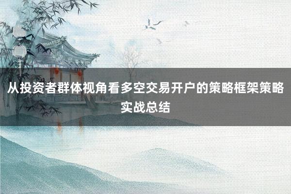 从投资者群体视角看多空交易开户的策略框架策略实战总结