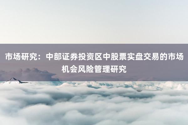 市场研究：中部证券投资区中股票实盘交易的市场机会风险管理研究