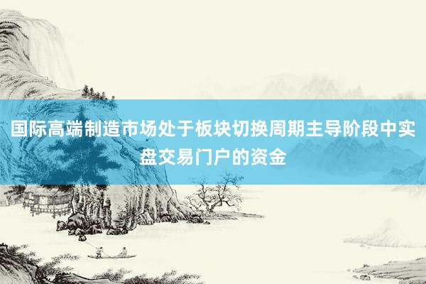 国际高端制造市场处于板块切换周期主导阶段中实盘交易门户的资金