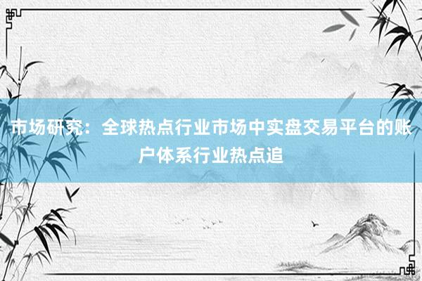 市场研究：全球热点行业市场中实盘交易平台的账户体系行业热点追