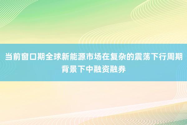 当前窗口期全球新能源市场在复杂的震荡下行周期背景下中融资融券