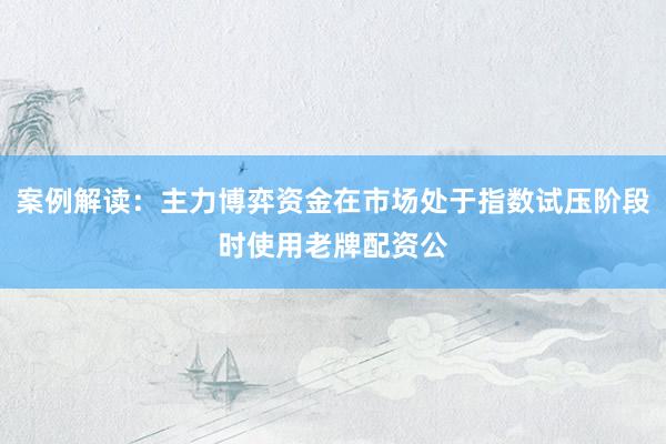 案例解读：主力博弈资金在市场处于指数试压阶段时使用老牌配资公