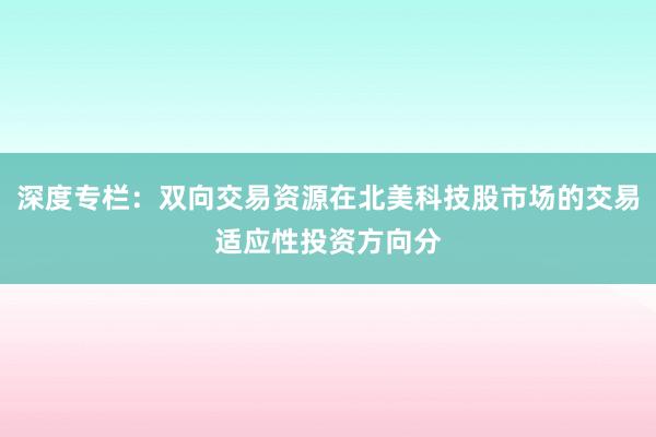 深度专栏：双向交易资源在北美科技股市场的交易适应性投资方向分
