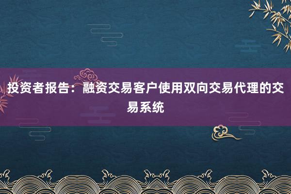 投资者报告:融资交易客户使用双向交易代理的交易系统