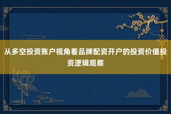 从多空投资账户视角看品牌配资开户的投资价值投资逻辑观察