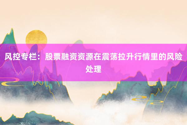 风控专栏：股票融资资源在震荡拉升行情里的风险处理