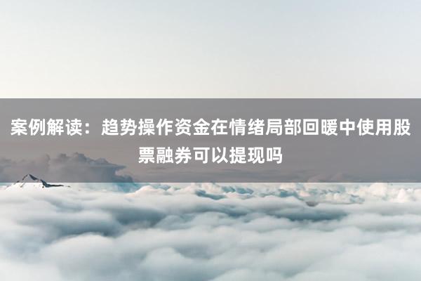 案例解读：趋势操作资金在情绪局部回暖中使用股票融券可以提现吗
