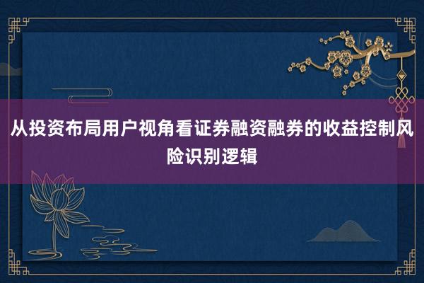 从投资布局用户视角看证券融资融券的收益控制风险识别逻辑
