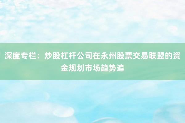 深度专栏：炒股杠杆公司在永州股票交易联盟的资金规划市场趋势追
