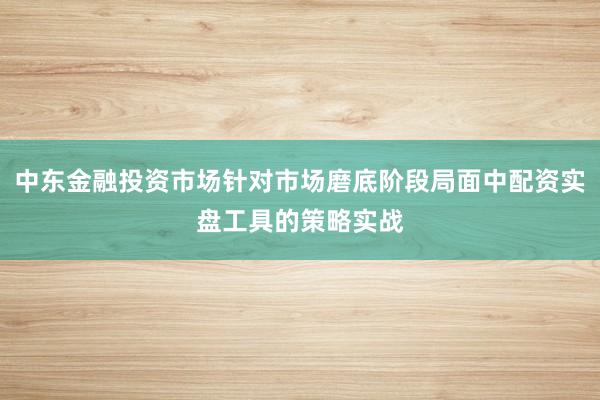中东金融投资市场针对市场磨底阶段局面中配资实盘工具的策略实战