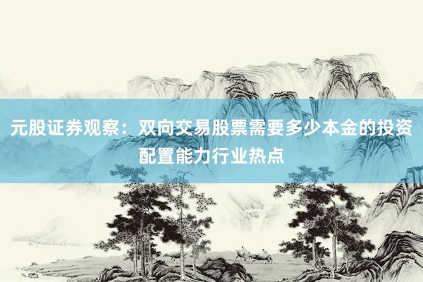 元股证券观察：双向交易股票需要多少本金的投资配置能力行业热点