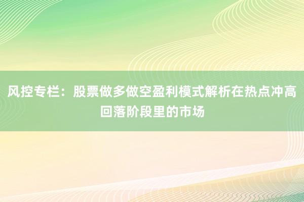 风控专栏：股票做多做空盈利模式解析在热点冲高回落阶段里的市场