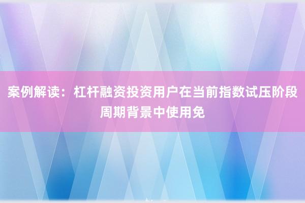 案例解读：杠杆融资投资用户在当前指数试压阶段周期背景中使用免