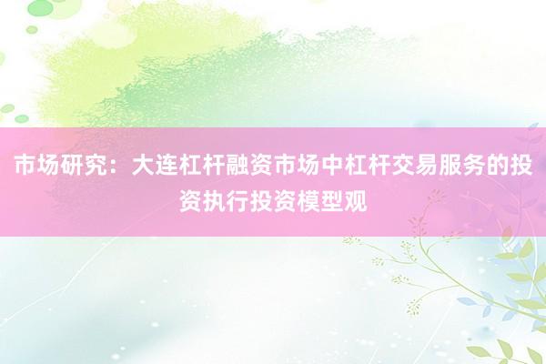 市场研究：大连杠杆融资市场中杠杆交易服务的投资执行投资模型观