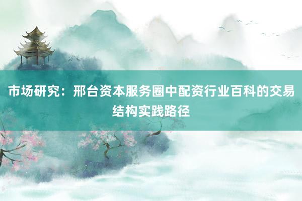 市场研究：邢台资本服务圈中配资行业百科的交易结构实践路径