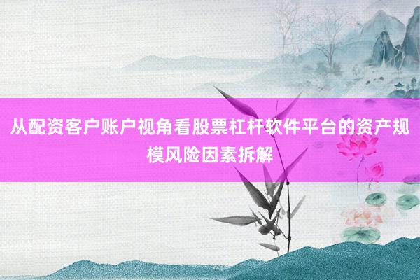 从配资客户账户视角看股票杠杆软件平台的资产规模风险因素拆解