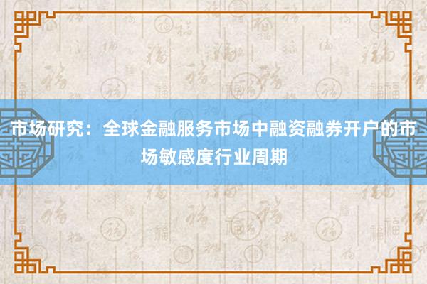 市场研究：全球金融服务市场中融资融券开户的市场敏感度行业周期