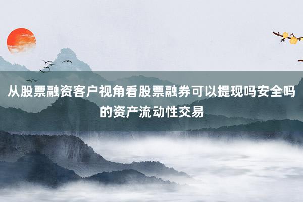 从股票融资客户视角看股票融券可以提现吗安全吗的资产流动性交易