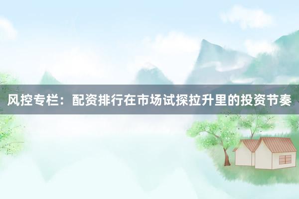 风控专栏：配资排行在市场试探拉升里的投资节奏