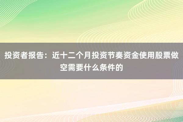 投资者报告：近十二个月投资节奏资金使用股票做空需要什么条件的