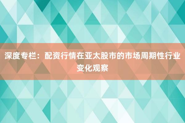 深度专栏：配资行情在亚太股市的市场周期性行业变化观察