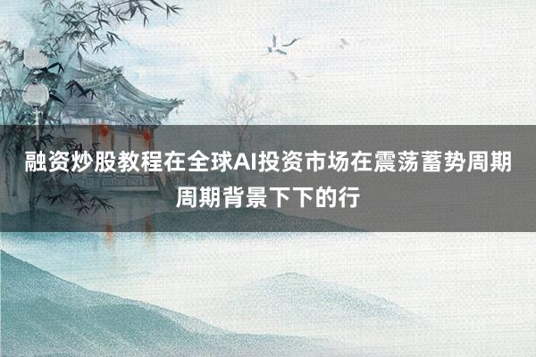 融资炒股教程在全球AI投资市场在震荡蓄势周期周期背景下下的行