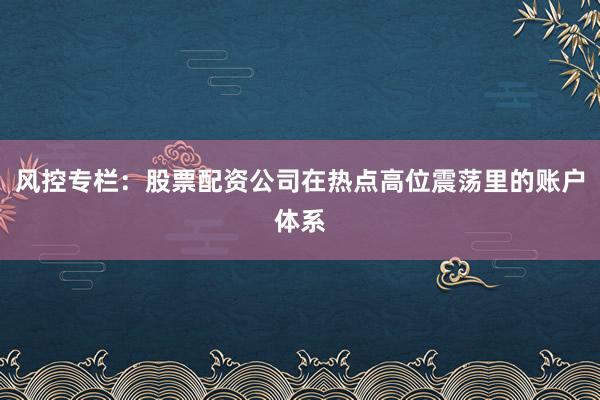 风控专栏：股票配资公司在热点高位震荡里的账户体系