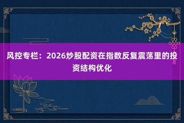 风控专栏:2026炒股配资在指数反复震荡里的投资结构优化