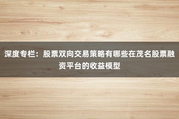 深度专栏：股票双向交易策略有哪些在茂名股票融资平台的收益模型