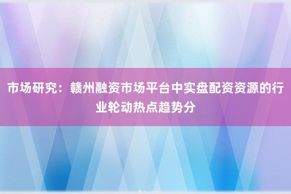 市场研究:赣州融资市场平台中实盘配资资源的行业轮动热点趋势分