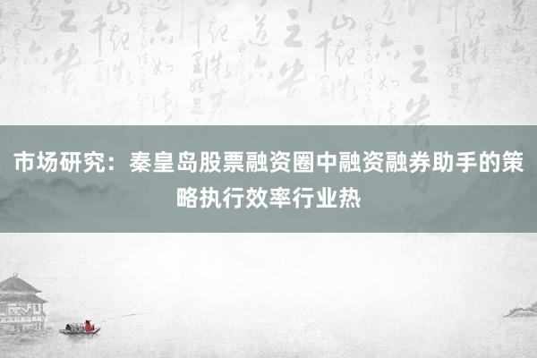 市场研究：秦皇岛股票融资圈中融资融券助手的策略执行效率行业热