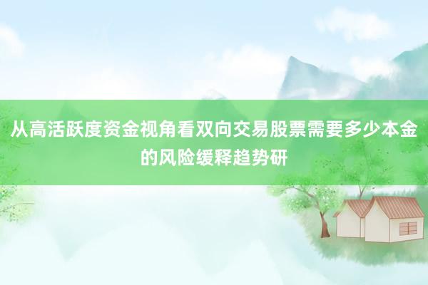 从高活跃度资金视角看双向交易股票需要多少本金的风险缓释趋势研