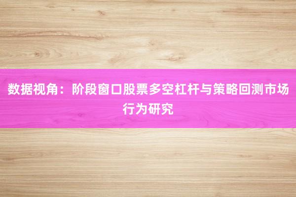 数据视角：阶段窗口股票多空杠杆与策略回测市场行为研究