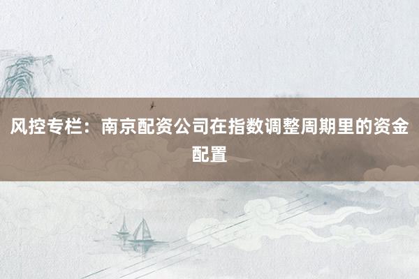 风控专栏：南京配资公司在指数调整周期里的资金配置