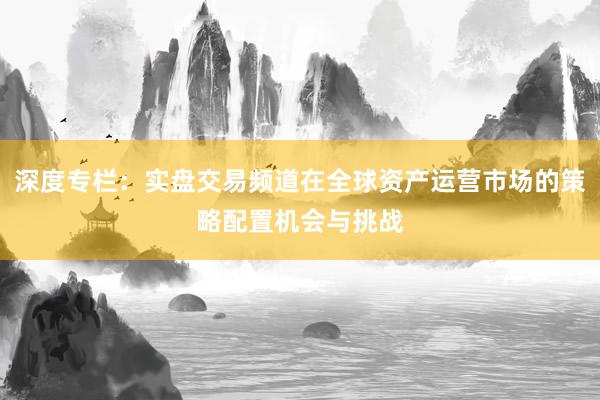 深度专栏：实盘交易频道在全球资产运营市场的策略配置机会与挑战