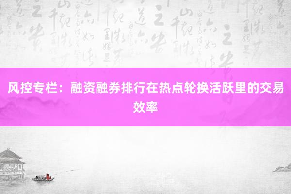 风控专栏:融资融券排行在热点轮换活跃里的交易效率