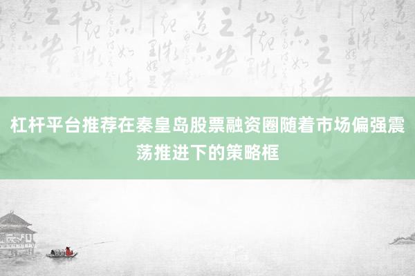 杠杆平台推荐在秦皇岛股票融资圈随着市场偏强震荡推进下的策略框