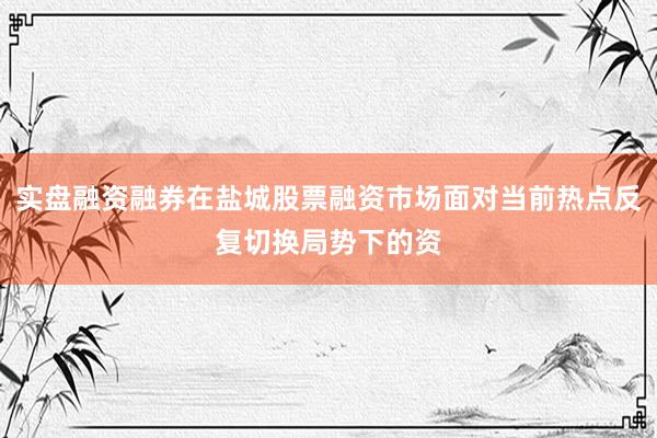 实盘融资融券在盐城股票融资市场面对当前热点反复切换局势下的资