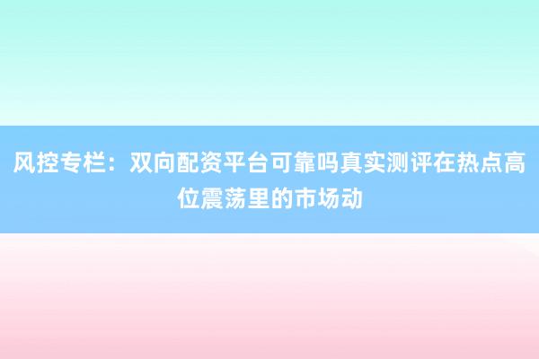风控专栏：双向配资平台可靠吗真实测评在热点高位震荡里的市场动