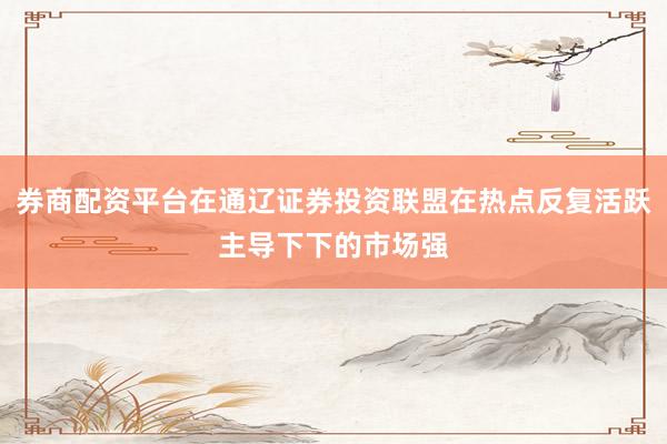 券商配资平台在通辽证券投资联盟在热点反复活跃主导下下的市场强