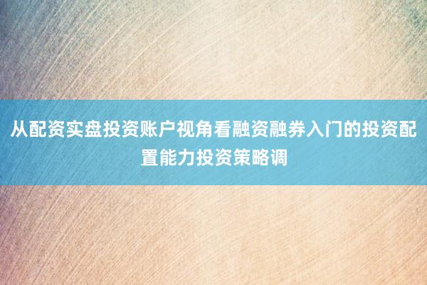从配资实盘投资账户视角看融资融券入门的投资配置能力投资策略调