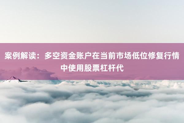 案例解读：多空资金账户在当前市场低位修复行情中使用股票杠杆代